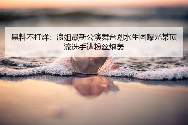 黑料不打烊：浪姐最新公演舞台划水生图曝光某顶流选手遭粉丝炮轰